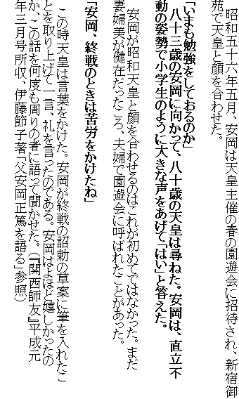 　昭和五十六年五月、安岡は天皇主催の春の園遊会に招待され、新宿御苑で天皇と顔を合わせた。

「いまも勉強をしておるのか」
　八十三歳の安岡に向かって、八十歳の天皇は尋ねた。安岡は、直立不動の姿勢で小学生のように大きな声をあげて「はい」と答えた。

　安岡が昭和天皇と顔を合わせるのはこれが初めてではなかった。まだ妻婦美が健在だったころ、夫婦で園遊会に呼ばれたことがあった。

「安岡、終戦のときは苦労をかけたね」

　この時天皇は言葉をかけた。安岡が終戦の詔勅の草案に筆を入れたことを取り上げて一言、礼を言ったのである。安岡はよほど嬉しかったのか、この話を何度も周りの者に語って聞かせた。（『関西師友』平成元年三月号所収、伊藤節子著「父安岡正篤を語る」参照）
