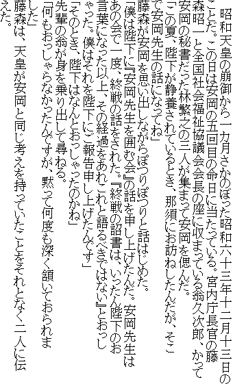 　昭和天皇の崩御から一カ月さかのぼった昭和六十三年十二月十三日のことだ。この日は安岡の五回目の命日に当たっている。宮内庁長官の藤森昭一と全国社会福祉協議会会長の座に収まっている翁久次郎、かって安岡の秘書だった林繁之の三人が集まって安岡を偲んだ。
「この夏、陛下が静養されているとき、那須にお訪ねしたんだが、そこで安岡先生の話になってね」
藤森が安岡を思い出しながらぽつりぽつりと話はじめた。
「僕は陛下に『安岡先生を囲む会』の話を申し上げたんだ。安岡先生はあの会で一度、終戦の話をされた。『終戦の詔書は、いったん陛下のお言葉になった以上、その経過をあれこれと語るべきではない』とおっしゃった。僕はそれを陛下にご報告申し上げたんです」
「そのとき、陛下はなんとおっしゃったのかね」
先輩の翁が身を乗り出して尋ねる。
「何もおっしゃらなかったんですが、黙って何度も深く頷いておられました」
藤森は、天皇が安岡と同じ考えを持っていたことをそれとなく二人に伝えた。